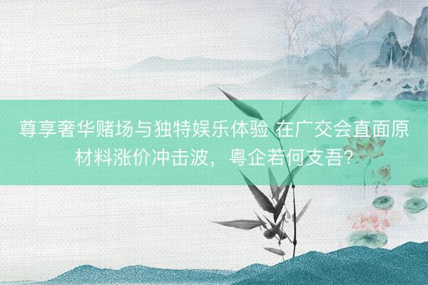 尊享奢华赌场与独特娱乐体验 在广交会直面原材料涨价冲击波，粤企若何支吾？