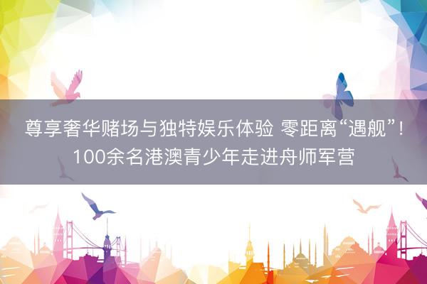 尊享奢华赌场与独特娱乐体验 零距离“遇舰”！100余名港澳青少年走进舟师军营