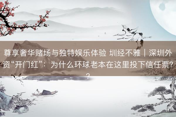 尊享奢华赌场与独特娱乐体验 圳经不雅|深圳外资“开门红”:为什么环球老本在这里投下信任票?
