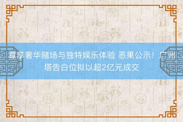 尊享奢华赌场与独特娱乐体验 恶果公示！广州塔告白位拟以超2亿元成交