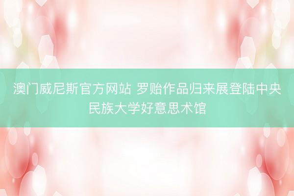 澳门威尼斯官方网站 罗贻作品归来展登陆中央民族大学好意思术馆