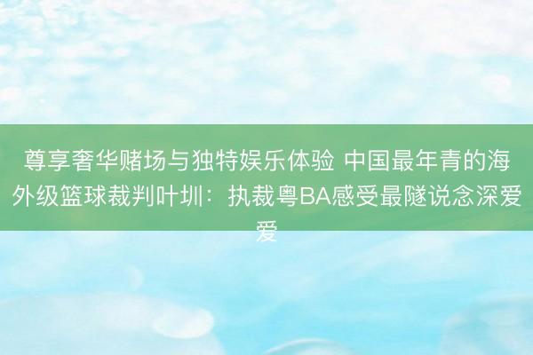 尊享奢华赌场与独特娱乐体验 中国最年青的海外级篮球裁判叶圳：执裁粤BA感受最隧说念深爱