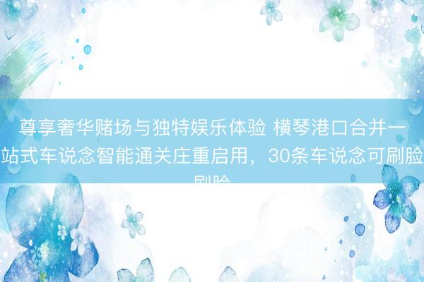 尊享奢华赌场与独特娱乐体验 横琴港口合并一站式车说念智能通关庄重启用，30条车说念可刷脸