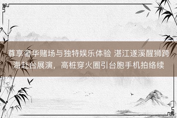 尊享奢华赌场与独特娱乐体验 湛江遂溪醒狮跨海赴台展演，高桩穿火圈引台胞手机拍络续