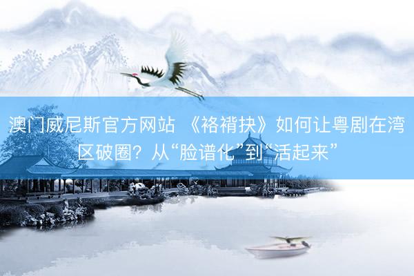 澳门威尼斯官方网站 《袼褙抉》如何让粤剧在湾区破圈？从“脸谱化”到“活起来”