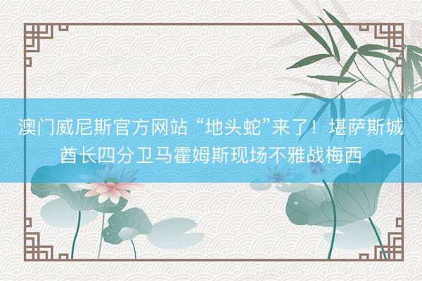 澳门威尼斯官方网站 “地头蛇”来了！堪萨斯城酋长四分卫马霍姆斯现场不雅战梅西