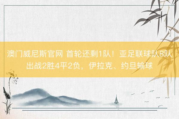澳门威尼斯官网 首轮还剩1队！亚足联球队8队出战2胜4平2负，伊拉克、约旦输球