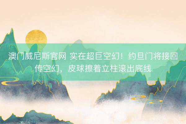 澳门威尼斯官网 实在超巨空幻！约旦门将接回传空幻，皮球擦着立柱滚出底线