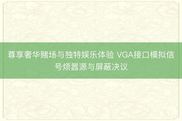 尊享奢华赌场与独特娱乐体验 VGA接口模拟信号烦嚣源与屏蔽决议