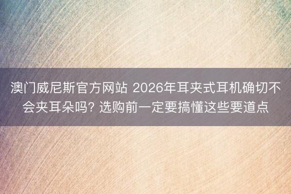 澳门威尼斯官方网站 2026年耳夹式耳机确切不会夹耳朵吗? 选购前一定要搞懂这些要道点