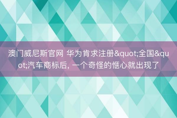 澳门威尼斯官网 华为肯求注册"全国"汽车商标后， 一个奇怪的惬心就出现了