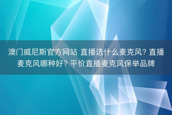 澳门威尼斯官方网站 直播选什么麦克风? 直播麦克风哪种好? 平价直播麦克风保举品牌