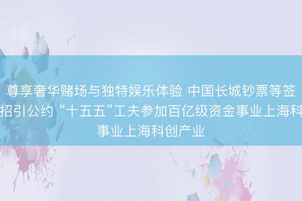 尊享奢华赌场与独特娱乐体验 中国长城钞票等签署策略招引公约 “十五五”工夫参加百亿级资金事业上海科创产业